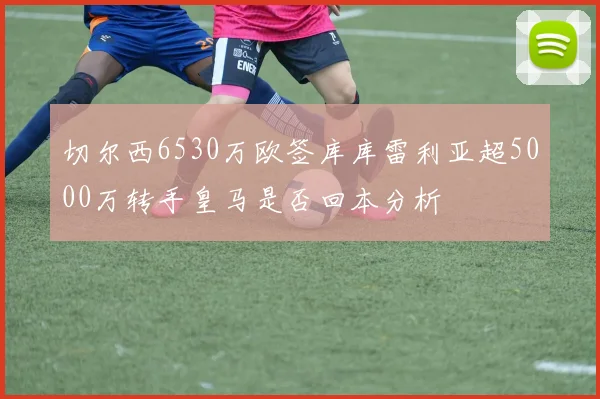 切尔西6530万欧签库库雷利亚超5000万转手皇马是否回本分析