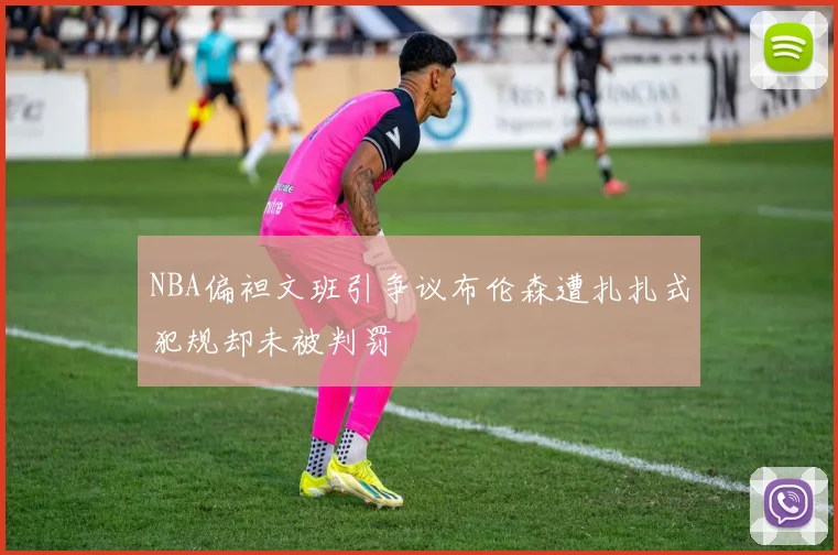 NBA偏袒文班引争议布伦森遭扎扎式犯规却未被判罚
