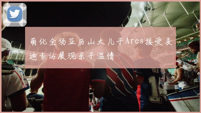 萌化全场亚历山大儿子Ares接受麦迪专访展现亲子温情