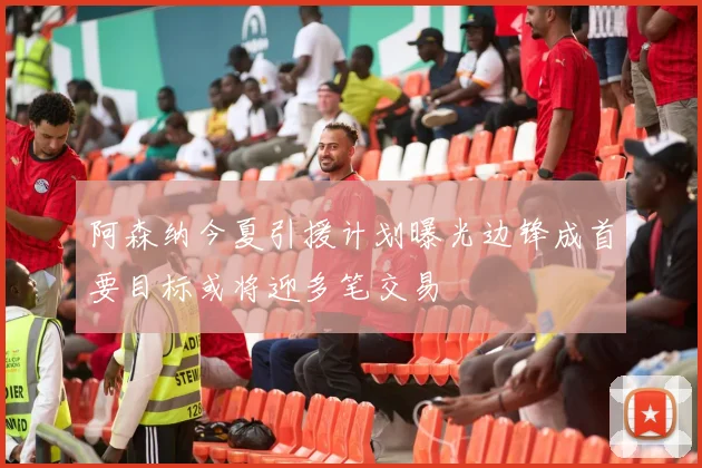 阿森纳今夏引援计划曝光边锋成首要目标或将迎多笔交易
