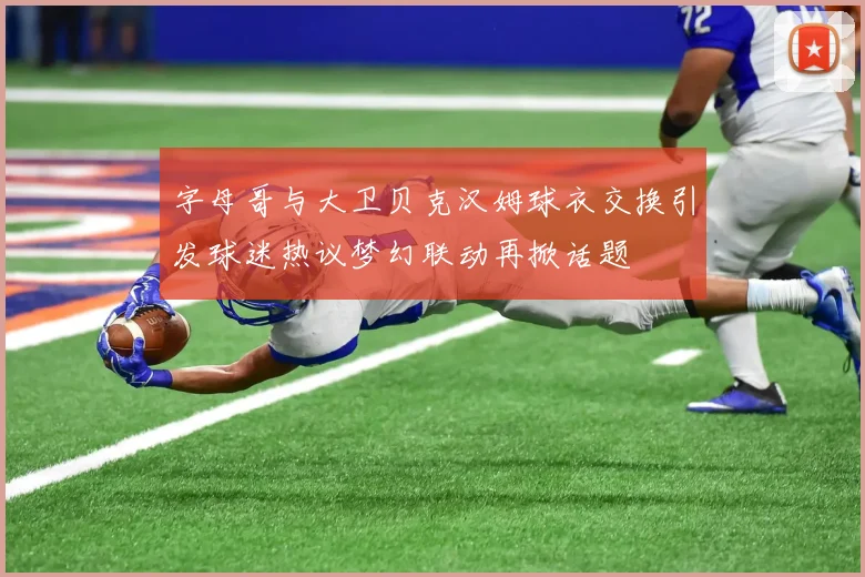 字母哥与大卫贝克汉姆球衣交换引发球迷热议梦幻联动再掀话题