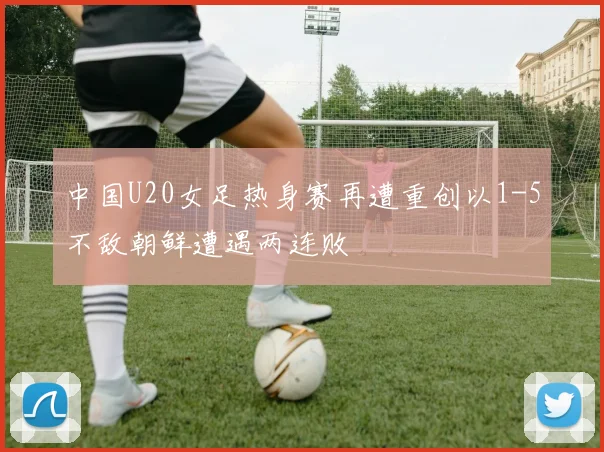 中国U20女足热身赛再遭重创以1-5不敌朝鲜遭遇两连败