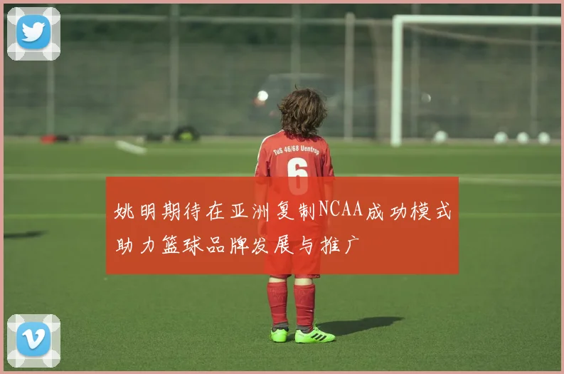 姚明期待在亚洲复制NCAA成功模式助力篮球品牌发展与推广