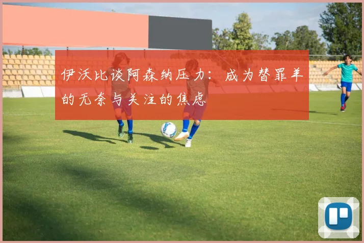 伊沃比谈阿森纳压力：成为替罪羊的无奈与关注的焦虑