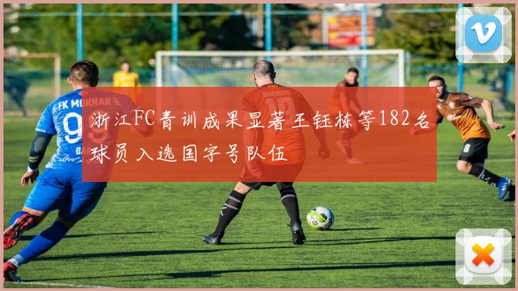 浙江FC青训成果显著王钰栋等182名球员入选国字号队伍