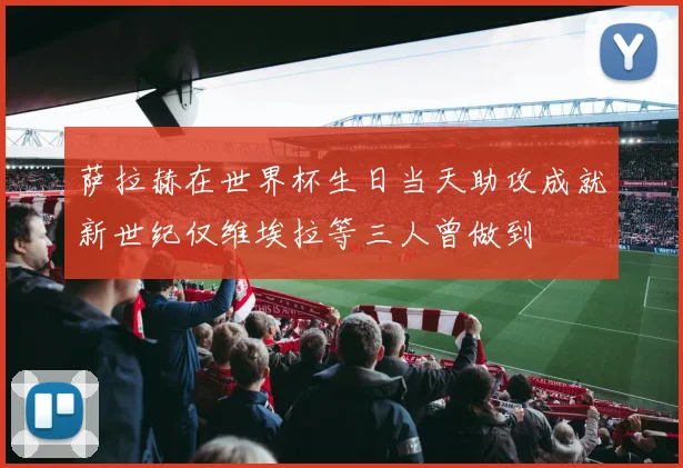 萨拉赫在世界杯生日当天助攻成就新世纪仅维埃拉等三人曾做到