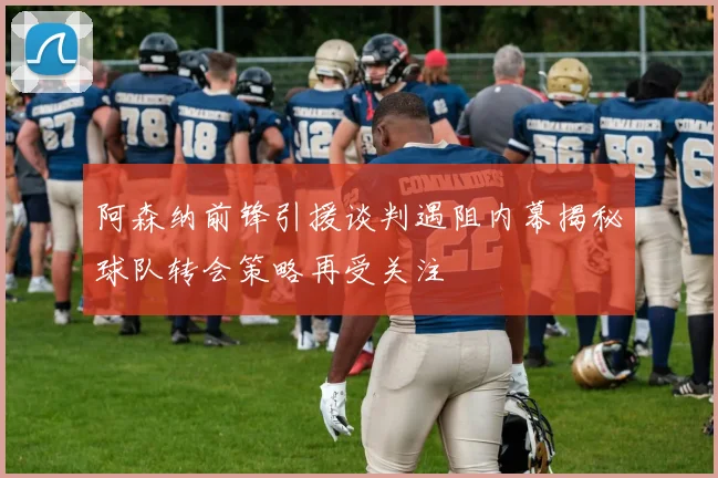 阿森纳前锋引援谈判遇阻内幕揭秘球队转会策略再受关注