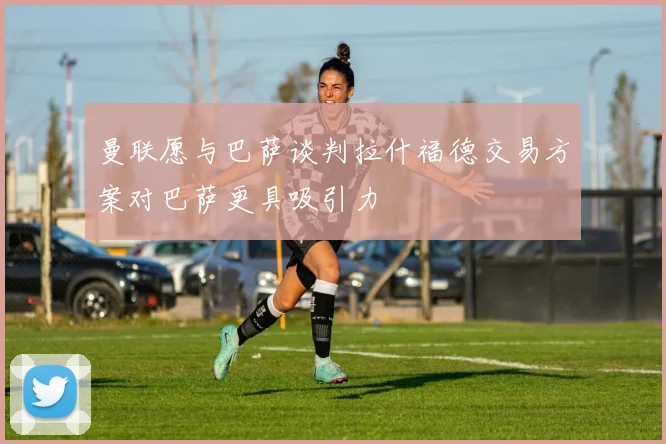 曼联愿与巴萨谈判拉什福德交易方案对巴萨更具吸引力
