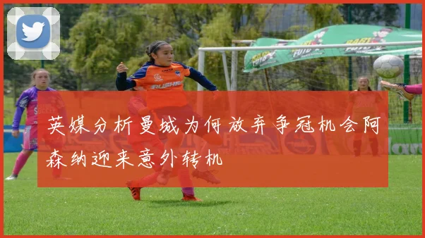 英媒分析曼城为何放弃争冠机会阿森纳迎来意外转机