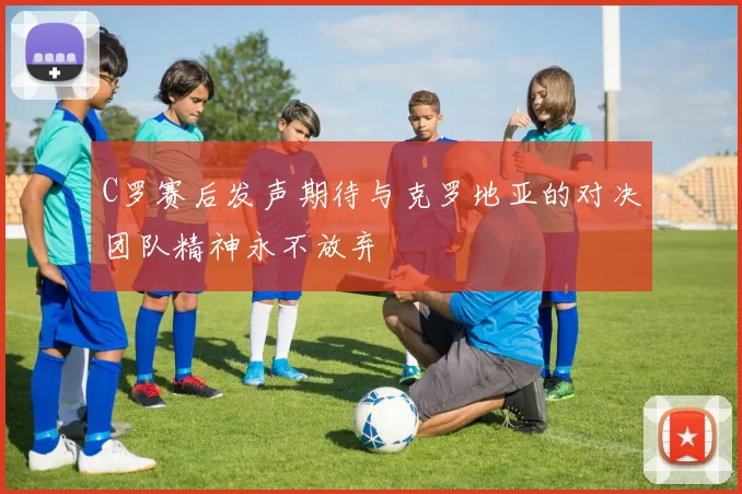 C罗赛后发声期待与克罗地亚的对决团队精神永不放弃