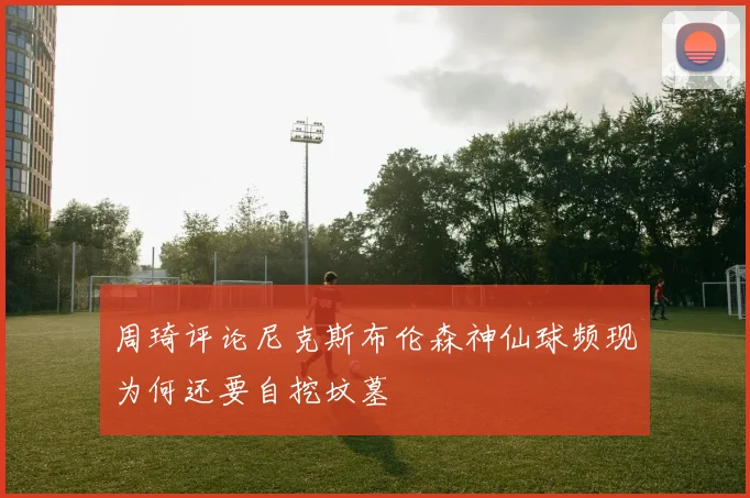 周琦评论尼克斯布伦森神仙球频现为何还要自挖坟墓