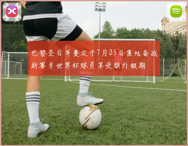 巴黎圣日耳曼定于7月25日集结备战新赛季世界杯球员享受额外假期