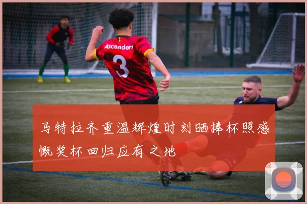 马特拉齐重温辉煌时刻晒捧杯照感慨奖杯回归应有之地