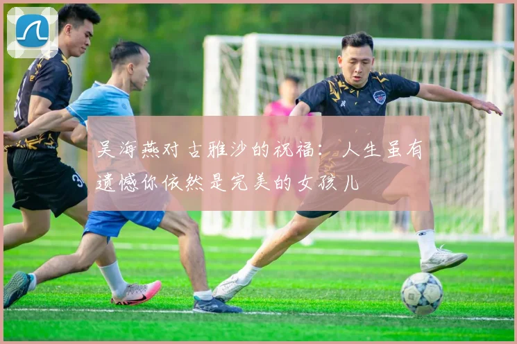 吴海燕对古雅沙的祝福：人生虽有遗憾你依然是完美的女孩儿