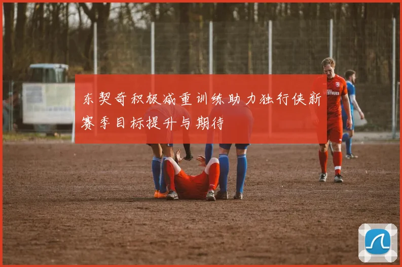 东契奇积极减重训练助力独行侠新赛季目标提升与期待