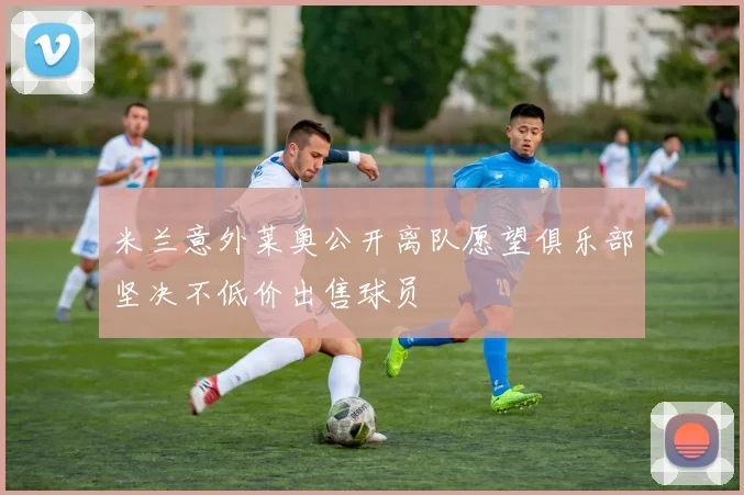 米兰意外莱奥公开离队愿望俱乐部坚决不低价出售球员