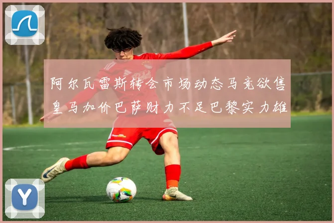 阿尔瓦雷斯转会市场动态马竞欲售皇马加价巴萨财力不足巴黎实力雄厚