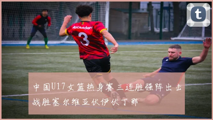 中国U17女篮热身赛三连胜强阵出击战胜塞尔维亚伏伊伏丁那