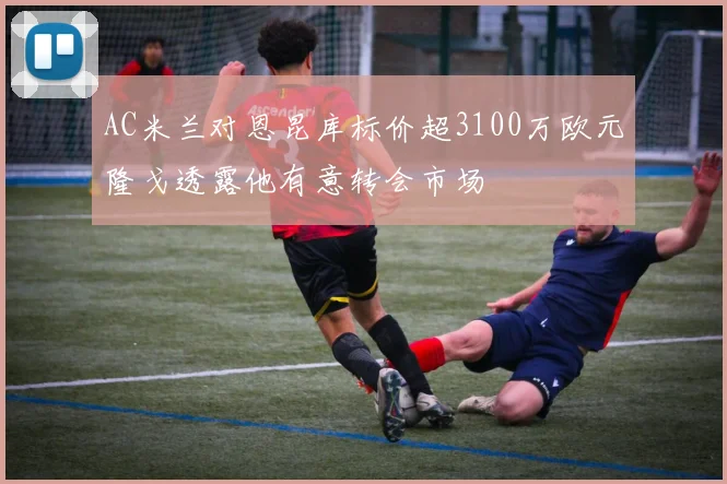 AC米兰对恩昆库标价超3100万欧元隆戈透露他有意转会市场
