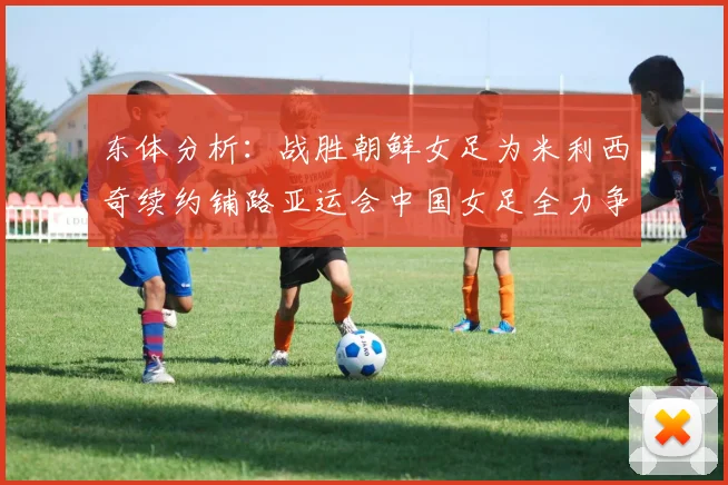 东体分析：战胜朝鲜女足为米利西奇续约铺路亚运会中国女足全力争金