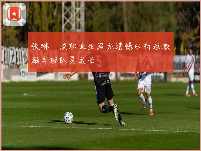张琳芃谈职业生涯无遗憾以行动激励年轻队员成长