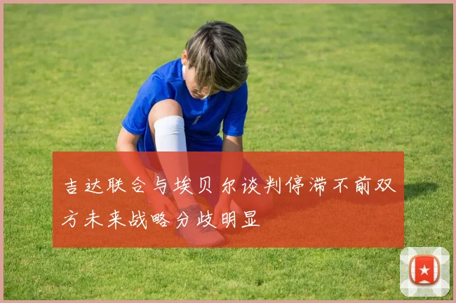 吉达联合与埃贝尔谈判停滞不前双方未来战略分歧明显