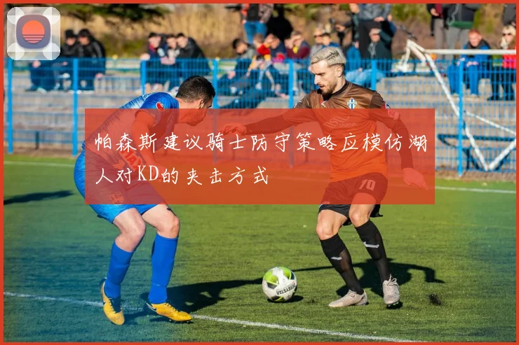 帕森斯建议骑士防守策略应模仿湖人对KD的夹击方式