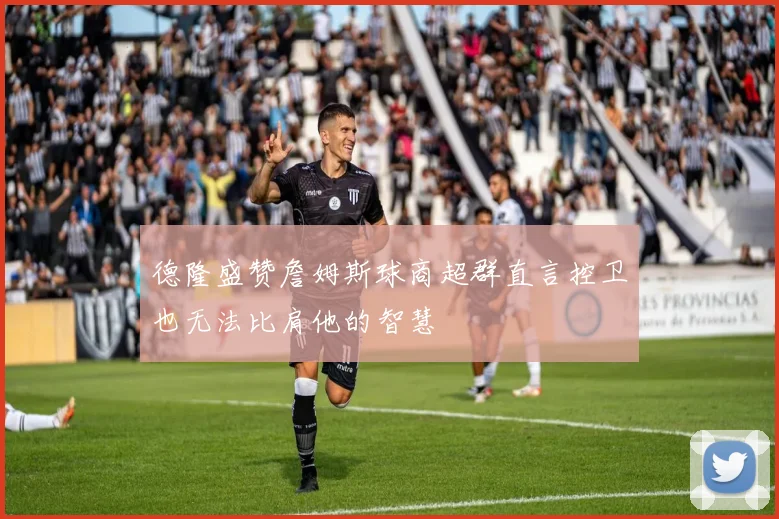 德隆盛赞詹姆斯球商超群直言控卫也无法比肩他的智慧