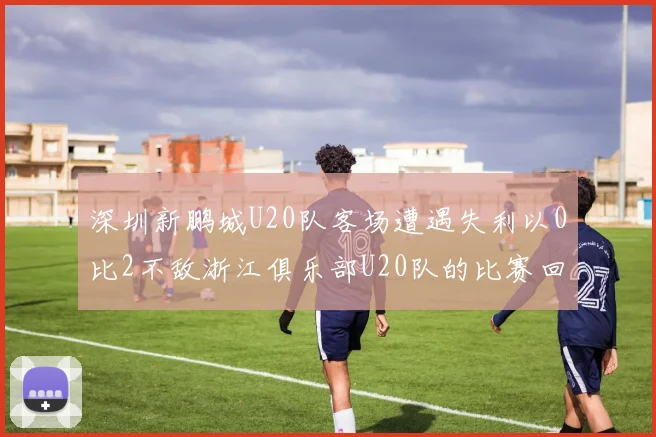 深圳新鹏城U20队客场遭遇失利以0比2不敌浙江俱乐部U20队的比赛回顾