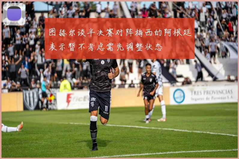 图赫尔谈半决赛对阵梅西的阿根廷表示暂不考虑需先调整状态